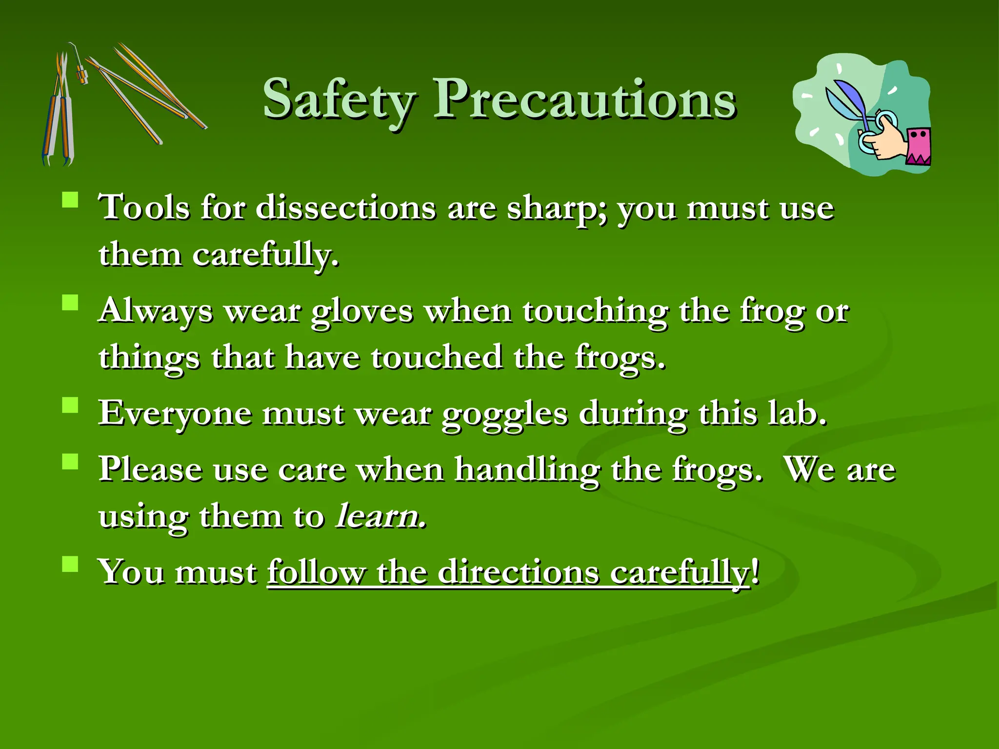 Safety Precautions
Safety Precautions
 Tools for dissections are sharp; you must use
Tools for dissections are sharp; you must use
them carefully.
them carefully.
 Always wear gloves when touching the frog or
Always wear gloves when touching the frog or
things that have touched the frogs.
things that have touched the frogs.
 Everyone must wear goggles during this lab.
Everyone must wear goggles during this lab.
 Please use care when handling the frogs. We are
Please use care when handling the frogs. We are
using them to
using them to learn.
learn.
 You must
You must follow the directions carefully
follow the directions carefully!
!
 