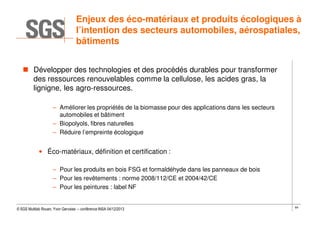 Enjeux des éco-matériaux et produits écologiques à
l’intention des secteurs automobiles, aérospatiales,
bâtiments
Développer des technologies et des procédés durables pour transformer
des ressources renouvelables comme la cellulose, les acides gras, la
lignigne, les agro-ressources.
– Améliorer les propriétés de la biomasse pour des applications dans les secteurs
automobiles et bâtiment
– Biopolyols, fibres naturelles
– Réduire l’empreinte écologique

• Éco-matériaux, définition et certification :
– Pour les produits en bois FSG et formaldéhyde dans les panneaux de bois
– Pour les revêtements : norme 2008/112/CE et 2004/42/CE
– Pour les peintures : label NF

© SGS Multilab Rouen, Yvon Gervaise – conférence INSA 04/12/2013

64

 