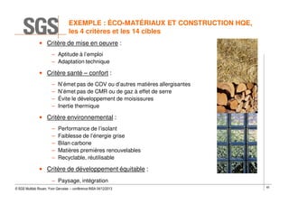 EXEMPLE : ÉCO-MATÉRIAUX ET CONSTRUCTION HQE,
les 4 critères et les 14 cibles
• Critère de mise en oeuvre :
– Aptitude à l’emploi
– Adaptation technique

• Critère santé – confort :
–
–
–
–

N’émet pas de COV ou d’autres matières allergisantes
N’émet pas de CMR ou de gaz à effet de serre
Évite le développement de moisissures
Inertie thermique

• Critère environnemental :
–
–
–
–
–

Performance de l’isolant
Faiblesse de l’énergie grise
Bilan carbone
Matières premières renouvelables
Recyclable, réutilisable

• Critère de développement équitable :
– Paysage, intégration
© SGS Multilab Rouen, Yvon Gervaise – conférence INSA 04/12/2013

65

 