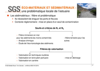 ÉCO-MATÉRIAUX ET SÉDIMATÉRIAUX :
une problématique locale de l’estuaire
Les sédimatériaux : filière et problématique
• Ils nécessitent de draguer les ports et fleuves
• Contexte réglementaire : mise en place d’un seuil de contamination
Seuils et critères de N1 et N2
– Filière immersion en mer
pour les sédiments les moins contaminés
– Analyse chimique
– Étude de l’éco-toxicologie des sédiments

- filière terrestre pour les
autres

Filières de valorisation
– Valorisation en techniques routières
– Valorisation en terre-plein portuaire
– Valorisation en carrière
© SGS Multilab Rouen, Yvon Gervaise – conférence INSA 04/12/2013

- mise en décharge

67

 