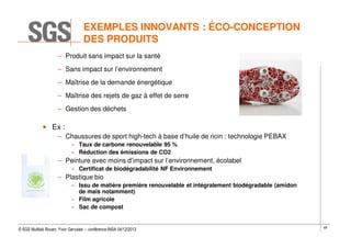 EXEMPLES INNOVANTS : ÉCO-CONCEPTION
DES PRODUITS
– Produit sans impact sur la santé
– Sans impact sur l’environnement
– Maîtrise de la demande énergétique
– Maîtrise des rejets de gaz à effet de serre
– Gestion des déchets

• Ex :
– Chaussures de sport high-tech à base d’huile de ricin : technologie PEBAX
» Taux de carbone renouvelable 95 %
» Réduction des émissions de CO2

– Peinture avec moins d’impact sur l’environnement, écolabel
» Certificat de biodégradabilité NF Environnement

– Plastique bio
» Issu de matière première renouvelable et intégralement biodégradable (amidon
de maïs notamment)
» Film agricole
» Sac de compost

© SGS Multilab Rouen, Yvon Gervaise – conférence INSA 04/12/2013

69

 