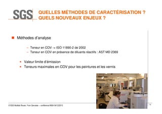QUELLES MÉTHODES DE CARACTÉRISATION ?
QUELS NOUVEAUX ENJEUX ?

Méthodes d’analyse
– Teneur en COV -> ISO 11890-2 de 2002
– Teneur en COV en présence de diluants réactifs : AST MD 2369

• Valeur limite d’émission
• Teneurs maximales en COV pour les peintures et les vernis

© SGS Multilab Rouen, Yvon Gervaise – conférence INSA 04/12/2013

70

 