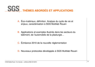 THÈMES ABORDÉS ET APPLICATIONS

A. Éco-matériaux, définition. Analyse du cycle de vie et
enjeux, caractérisation à SGS Multilab Rouen
B. Applications et exemples illustrés dans les secteurs du
bâtiment, de l’automobile de la plasturgie…
C. Échéance 2010 de la nouvelle réglementation
D. Nouveaux protocoles développés à SGS Multilab Rouen

© SGS Multilab Rouen, Yvon Gervaise – conférence INSA 04/12/2013

56

 