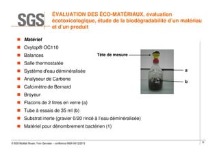 ÉVALUATION DES ÉCO-MATÉRIAUX, évaluation
écotoxicologique, étude de la biodégradabilité d’un matériau
et d’un produit
Matériel
Oxytop® OC110
Balances

Tête de mesure

Salle thermostatée
Système d'eau déminéralisée
Analyseur de Carbone

a
b

Calcimètre de Bernard
Broyeur
Flacons de 2 litres en verre (a)
Tube à essais de 35 ml (b)
Substrat inerte (gravier 0/20 rincé à l’eau déminéralisée)
Matériel pour dénombrement bactérien (1)

© SGS Multilab Rouen, Yvon Gervaise – conférence INSA 04/12/2013

78

 