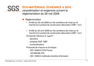 ÉCO-MATÉRIAUX, ÉCHÉANCE A 2010 :
caractérisation et exigences suivant la
réglementation du 28 mai 2009
Réglementation
• Arrêté du 28 mai 2009 sur les conditions de mise sur le
marché d’un produit de construction décoration CMR 1 et 2
• Arrêté du 30 avril 2009 sur les conditions de mise sur le
marché d’un produit de construction décoration CMR 1 et 2
Émissivité inférieure à 1µg/m3 :
- benzène
- phtalate DOP, DBP
- trichloréthylène
Protocole de mesure et d’analyse :
- ISO 16000-6 COV/Tenax
GC/MS/MS FID
- ISO 16000-9 méthode chambre d’émission
© SGS Multilab Rouen, Yvon Gervaise – conférence INSA 04/12/2013

79

 