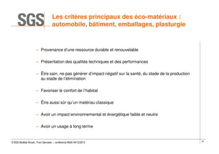 Les critères principaux des éco-matériaux :
automobile, bâtiment, emballages, plasturgie

– Provenance d’une ressource durable et renouvelable
– Présentation des qualités techniques et des performances
– Être sain, ne pas générer d’impact négatif sur la santé, du stade de la production
au stade de l’élimination
– Favoriser le confort de l’habitat
– Être aussi sûr qu’un matériau classique
– Avoir un impact environnemental et énergétique faible et neutre
– Avoir un usage à long terme

© SGS Multilab Rouen, Yvon Gervaise – conférence INSA 04/12/2013

81

 