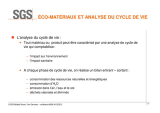 ÉCO-MATÉRIAUX ET ANALYSE DU CYCLE DE VIE

L’analyse du cycle de vie :
• Tout matériau ou produit peut être caractérisé par une analyse de cycle de
vie qui comptabilise:
– l’impact sur l’environnement
– l’impact sanitaire

• A chaque phase de cycle de vie, on réalise un bilan entrant – sortant :
–
–
–
–

consommation des ressources naturelles et énergétiques
consommation d’H2O
émission dans l’air, l’eau et le sol
déchets valorisés et éliminés

© SGS Multilab Rouen, Yvon Gervaise – conférence INSA 04/12/2013

57

 