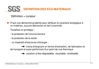 DÉFINITION DES ÉCO-MATÉRIAUX
Définition = curseur
Il faut une démarche prudente pour attribuer le caractère écologique à
un matériau, aucune démarche ne fait l’unanimité.
Toutefois on privilégie :
- la protection de l’environnement
- la protection de la santé
- un impératif d’économie d’énergie :
moins énergivore en terme d’extraction, de fabrication et
de transport et aussi performant d’un point de vue thermique
vocation à être dégradable, recyclable, réutilisable

© SGS Multilab Rouen, Yvon Gervaise – conférence INSA 04/12/2013

63

 