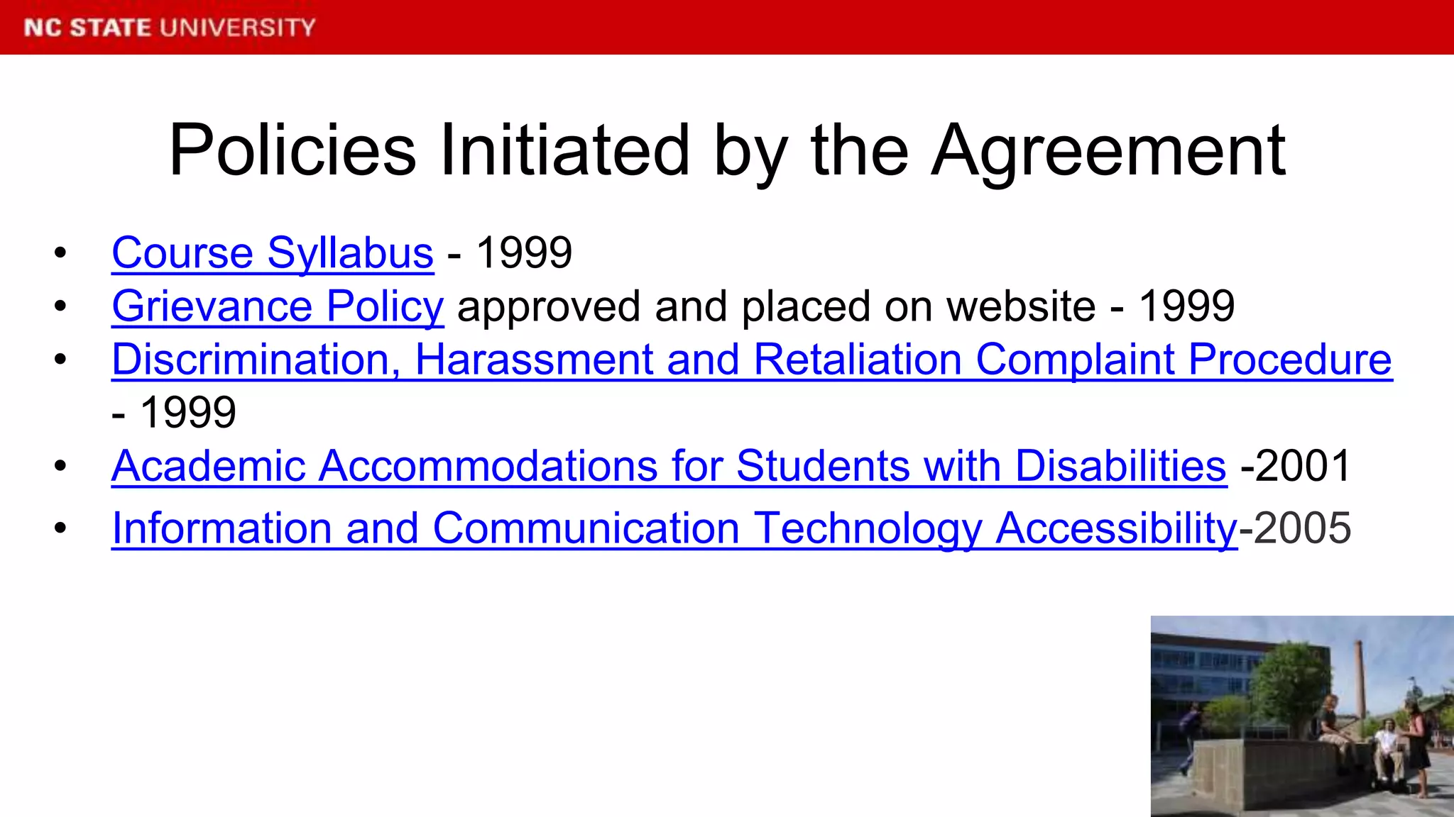 • Course Syllabus - 1999
• Grievance Policy approved and placed on website - 1999
• Discrimination, Harassment and Retaliation Complaint Procedure
- 1999
• Academic Accommodations for Students with Disabilities -2001
• Information and Communication Technology Accessibility-2005
Policies Initiated by the Agreement
 