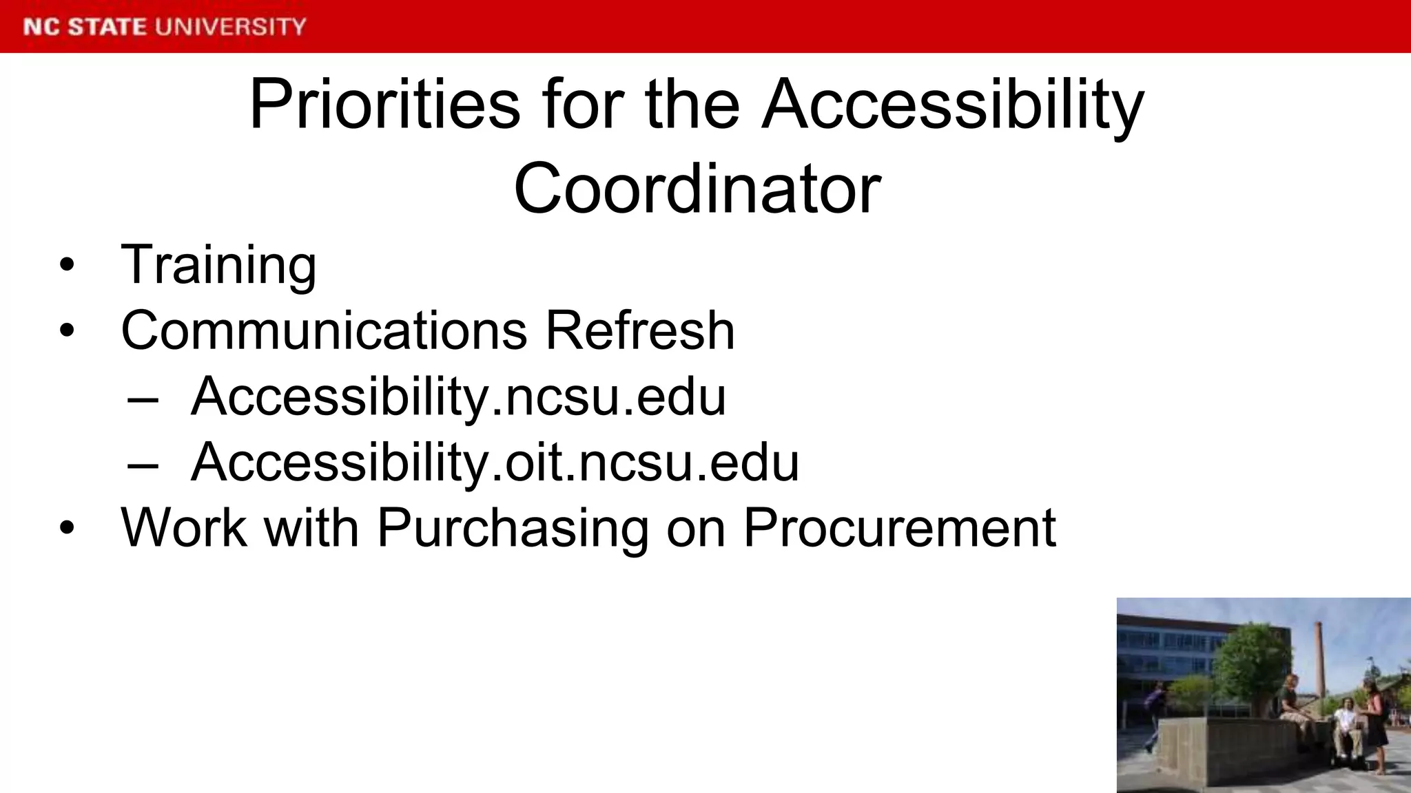 • Training
• Communications Refresh
– Accessibility.ncsu.edu
– Accessibility.oit.ncsu.edu
• Work with Purchasing on Procurement
Priorities for the Accessibility
Coordinator
 