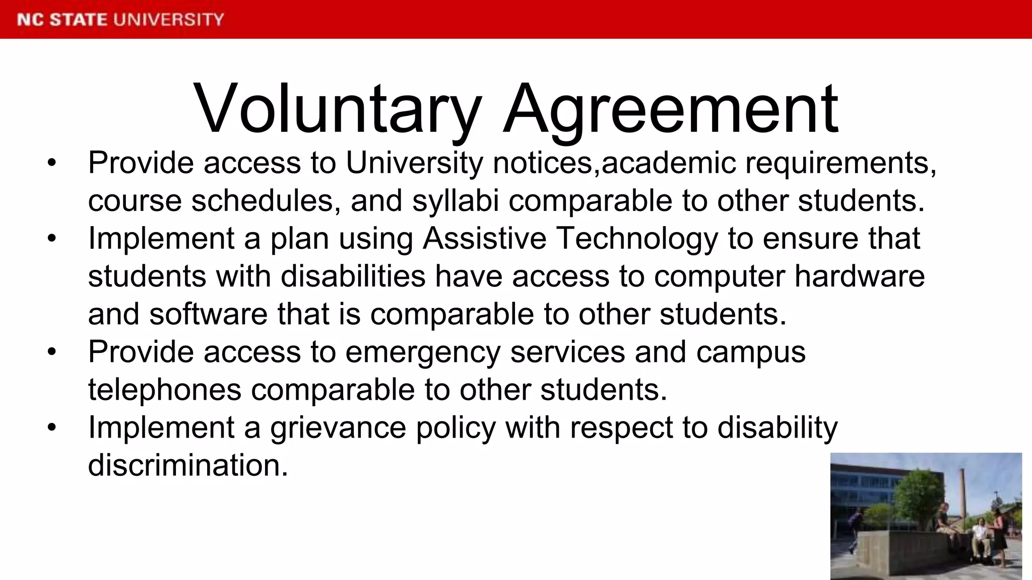 • Provide access to University notices,academic requirements,
course schedules, and syllabi comparable to other students.
• Implement a plan using Assistive Technology to ensure that
students with disabilities have access to computer hardware
and software that is comparable to other students.
• Provide access to emergency services and campus
telephones comparable to other students.
• Implement a grievance policy with respect to disability
discrimination.
Voluntary Agreement
 