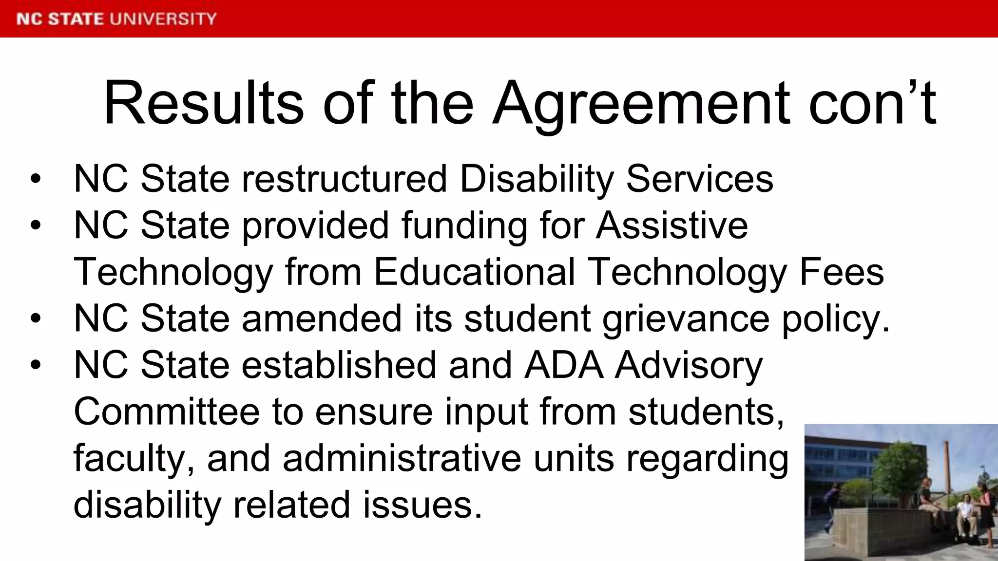 • NC State restructured Disability Services
• NC State provided funding for Assistive
Technology from Educational Technology Fees
• NC State amended its student grievance policy.
• NC State established and ADA Advisory
Committee to ensure input from students,
faculty, and administrative units regarding
disability related issues.
Results of the Agreement con’t
 