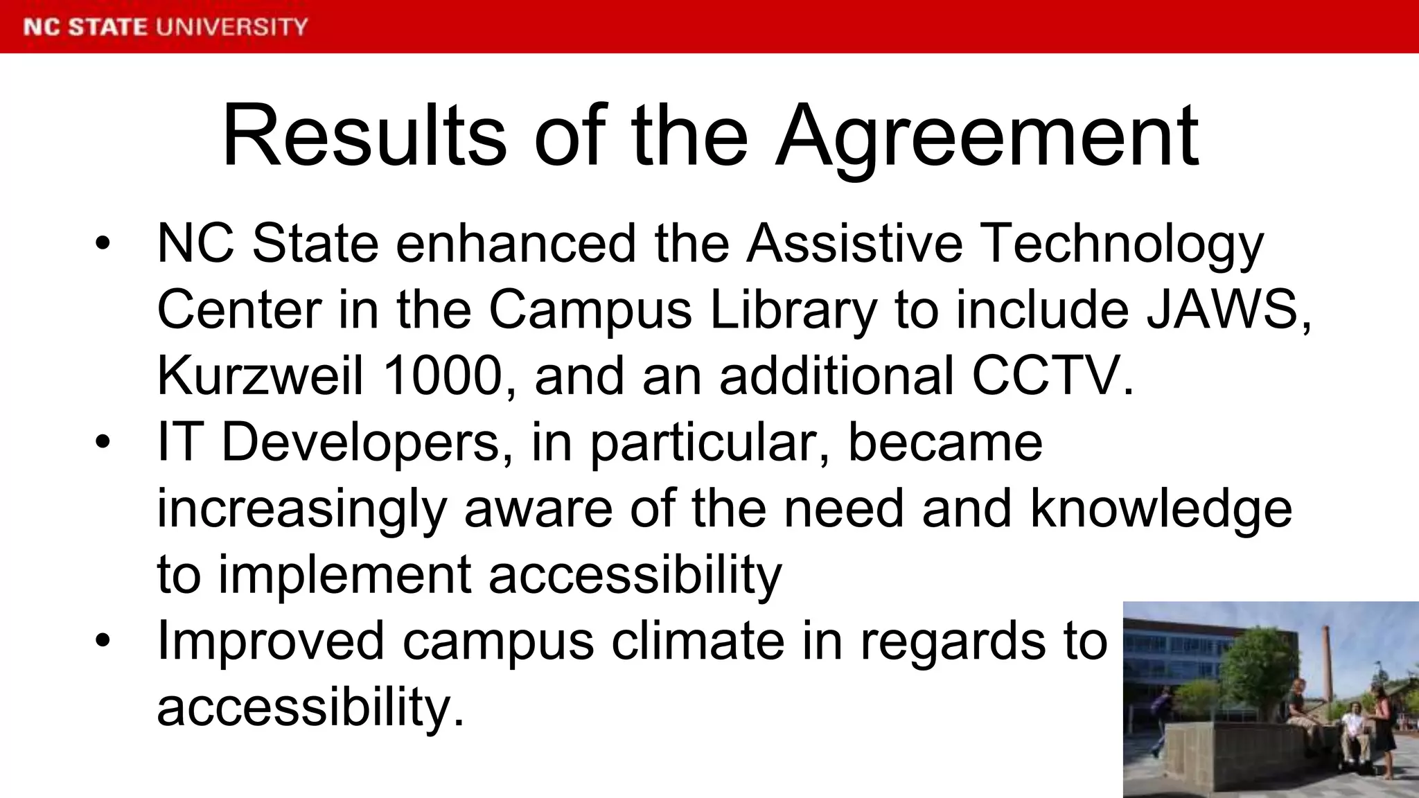 • NC State enhanced the Assistive Technology
Center in the Campus Library to include JAWS,
Kurzweil 1000, and an additional CCTV.
• IT Developers, in particular, became
increasingly aware of the need and knowledge
to implement accessibility
• Improved campus climate in regards to
accessibility.
Results of the Agreement
 