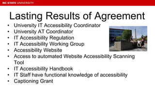• University IT Accessibility Coordinator
• University AT Coordinator
• IT Accessibility Regulation
• IT Accessibility Working Group
• Accessibility Website
• Access to automated Website Accessibility Scanning
Tool
• IT Accessibility Handbook
• IT Staff have functional knowledge of accessibility
• Captioning Grant
Lasting Results of Agreement
 