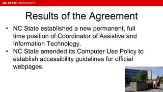 • NC State established a new permanent, full
time position of Coordinator of Assistive and
Information Technology.
• NC State amended its Computer Use Policy to
establish accessibility guidelines for official
webpages.
Results of the Agreement
 