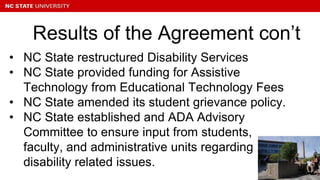 • NC State restructured Disability Services
• NC State provided funding for Assistive
Technology from Educational Technology Fees
• NC State amended its student grievance policy.
• NC State established and ADA Advisory
Committee to ensure input from students,
faculty, and administrative units regarding
disability related issues.
Results of the Agreement con’t
 