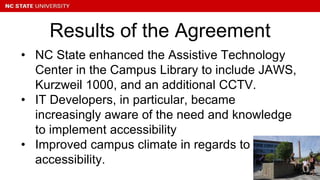 • NC State enhanced the Assistive Technology
Center in the Campus Library to include JAWS,
Kurzweil 1000, and an additional CCTV.
• IT Developers, in particular, became
increasingly aware of the need and knowledge
to implement accessibility
• Improved campus climate in regards to
accessibility.
Results of the Agreement
 