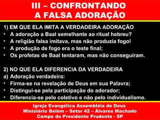III – CONFRONTANDO
           A FALSA ADORAÇÃO
1) EM QUE ELA IMITA A VERDADEIRA ADORAÇÃO
• A adoração a Baal semelhante ao ritual hebreu?
• A religião falsa imitava, mas não produzia fogo!
• A produção de fogo era o teste final;
• Os profetas de Baal tentaram, mas não conseguiram.

2) NO QUE ELA DIFERENCIA DA VERDADEIRA
a) Adoração verdadeira:
• Firma-se na revelação de Deus em sua Palavra;
• Distingui-se pela participação do adorador;
• Diferencia-se pelo coletivo e não pelo individualismo.
           Igreja Evangélica Assembléia de Deus
       Ministério Belém – Setor 42 – Álvares Machado
             Campo de Presidente Prudente - SP
 