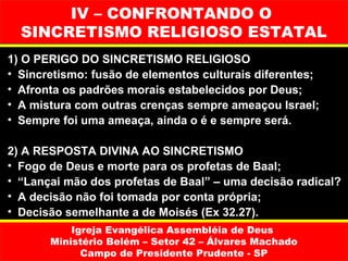IV – CONFRONTANDO O
  SINCRETISMO RELIGIOSO ESTATAL
1) O PERIGO DO SINCRETISMO RELIGIOSO
• Sincretismo: fusão de elementos culturais diferentes;
• Afronta os padrões morais estabelecidos por Deus;
• A mistura com outras crenças sempre ameaçou Israel;
• Sempre foi uma ameaça, ainda o é e sempre será.

2) A RESPOSTA DIVINA AO SINCRETISMO
• Fogo de Deus e morte para os profetas de Baal;
• “Lançai mão dos profetas de Baal” – uma decisão radical?
• A decisão não foi tomada por conta própria;
• Decisão semelhante a de Moisés (Ex 32.27).
           Igreja Evangélica Assembléia de Deus
       Ministério Belém – Setor 42 – Álvares Machado
             Campo de Presidente Prudente - SP
 
