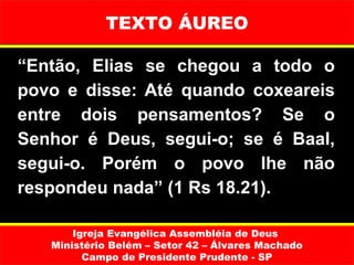 TEXTO ÁUREO

“Então, Elias se chegou a todo o
povo e disse: Até quando coxeareis
entre dois pensamentos? Se o
Senhor é Deus, segui-o; se é Baal,
segui-o. Porém o povo lhe não
respondeu nada” (1 Rs 18.21).

       Igreja Evangélica Assembléia de Deus
   Ministério Belém – Setor 42 – Álvares Machado
         Campo de Presidente Prudente - SP
 