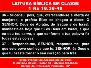 LEITURA BÍBLICA EM CLASSE
           1 Rs 18.36-40
36 - Sucedeu, pois, que, oferecendo-se a oferta de
manjares, o profeta Elias se chegou e disse: Ó
SENHOR, Deus de Abraão, de lsaque e de Israel,
manifeste-se hoje que tu és Deus em Israel, e que
eu sou teu servo, e que conforme a tua palavra fiz
todas estas coisas.
37 - Responde-me, SENHOR, responde-me, para
que este povo conheça que tu, SENHOR, és Deus e
que tu fizeste tornar o seu coração para trás.
          Igreja Evangélica Assembléia de Deus
      Ministério Belém – Setor 42 – Álvares Machado
            Campo de Presidente Prudente - SP
 