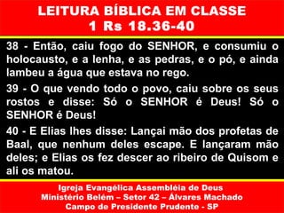 LEITURA BÍBLICA EM CLASSE
           1 Rs 18.36-40
38 - Então, caiu fogo do SENHOR, e consumiu o
holocausto, e a lenha, e as pedras, e o pó, e ainda
lambeu a água que estava no rego.
39 - O que vendo todo o povo, caiu sobre os seus
rostos e disse: Só o SENHOR é Deus! Só o
SENHOR é Deus!
40 - E Elias lhes disse: Lançai mão dos profetas de
Baal, que nenhum deles escape. E lançaram mão
deles; e Elias os fez descer ao ribeiro de Quisom e
ali os matou.
          Igreja Evangélica Assembléia de Deus
      Ministério Belém – Setor 42 – Álvares Machado
            Campo de Presidente Prudente - SP
 