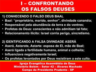 I – CONFRONTANDO
            OS FALSOS DEUSES
1) CONHECENDO O FALSO DEUS BAAL
• Baal: “proprietário, marido, senhor”, divindade cananéia;
• Responsável pela abundância da terra e do ventres;
• Profetas de Deus: conscientes e não admitiam tal fato;
• Relacionamento ilícito: Israel corria perigo, sincretismo.

2) IDENTIFICANDO A FALSA DIVINDADE ASERÁ
• Aserá, Astarote, Astarte: esposa de El, mãe de Baal;
• Aserá ligada a fertilidade humana, animal e colheita;
• Influenciava negativamente Israel;
• Os profetas levantados por Deus resistiram a este culto.
           Igreja Evangélica Assembléia de Deus
       Ministério Belém – Setor 42 – Álvares Machado
             Campo de Presidente Prudente - SP
 