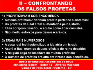 II – CONFRONTANDO
          OS FALSOS PROFETAS
1) PROFETIZAVAM SOB ENCOMENDA
• Sistema profético? Nenhum profeta pertence a sistemas!
• Os profetas de Baal eram sustentados pelo Estado;
• Elias corajoso desafiou e soube como lidar com eles;
• Não mediu esforços para desmascará-los.

2) ERAM MAIS NUMEROSOS
• A casa real institucionalizou a idolatria em Israel;
• Aserá e Baal eram os deuses oficiais do reino decaído;
• A religião pagã necessitava de muitos profetas;
• O número de profetas era alto em virtude dos benefícios.
           Igreja Evangélica Assembléia de Deus
       Ministério Belém – Setor 42 – Álvares Machado
             Campo de Presidente Prudente - SP
 