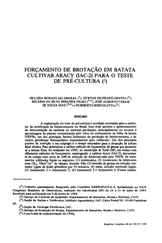 FORÇAMENTO DE BROTAÇÃO EM BATATA
            CULTIVAR ARACY (IAC-2) PARA O TESTE
                    DE PRÉ-CULTURA 0

               HELOÍSA MORATO DO AMARAL ( 2 ), NEWTON DO PRADO GRANJA (3),
                HILÁRIO DA SILVA MIRANDA FILHO ( 3 ' 6 ), JOSÉ ALBERTO CARAM
                      DE SOUZA DIAS í 4 ' 6 ) e HUMBERTO BORTOLETTO (5)


                                                RESUMO
                        A implantação do teste da pré-cultura é condição necessária para a melho-
           ria da certificação da batata-semente no Brasil. Esse teste permite o aprimoramento
           da determinação da sanidade do material produzido, principalmente no tocante à
           porcentagem de plantas contaminadas pelo vírus do enrolamento da folha da batata
           (VEFB), um dos principais fatores limitantes da produção de batata-semente, e de
           outros problemas fitossanitários transmissíveis pelo tubérculo. Um dos principais
           pontos de restrição a seu emprego é o tempo necessário' para a obtenção de leitura
           final efetiva. Para determinar o melhor método de forçamento de gemas que permitis-
           se a leitura finaL foi realizado em 1983, no município de Tietê (SP), um ensaio com
           diferentes métodos de forçamento, empregando o cultivar Aracy (IAC-2), provenien-
           te de campo com cerca de 20% de infecção do tubérculo-mãe pelo VEFB. Os trata-
           mentos utilizados foram os seguintes: (1) testemunha; (2) tratamento de tubérculos
           com CS2, 30cm /m de câmara, durante 48h; (3) imersão de gemas em solução con-
           tendo lppm de ácido giberélico por 10 minutos; (4) idem, solução contendo 2ppm;
           (5) tratamento 2 + tratamento 3; (6) tratamento 2 + tratamento 4. Foram realiza-




    (*) Trabalho parcialmente financiado pelo Convénio EMBRAPA/S.A.A. Apresentado no XXIV
Congresso Brasileiro de Olericultura, realizado em Jaboticabal (SP) de 16 a 21 de julho de 1984.
Recebido para publicação em 4 de junho de 1984.
    ( 2 ) Serviço de Controle de Qualidade, Departamento de Sementes, Mudas e Matrizes, CATI.
    ( 3 ) Seçâo de Raízes e Tubérculos, Instituto Agronómico, IAC, Caixa Postal 28, 13100 Campinas,
SP
     - A
       Ç) Seção de Virologia Fitotécnica, IAC.
       ( 5 ) Serviço de Produção de Mudas, Departamento de Sementes, Mudas e Matrizes, CATI.
       ( 6 ) Com bolsa de suplementação do CNPq.
 