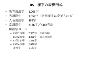 JIS   漢字の表現形式
•   教育用漢字         1,006字
•   当用漢字          1,850字（常用漢字に変更される）
•   人名用漢字         285字
•   常用漢字          2136字／4388音訓
•   JIS漢字コード
    –   JIS第1水準   2,965字 音読み順
    –   JIS第2水準   3,390字 部首画数順
    –   JIS第3水準   1,259字
    –   JIS第4水準   2,436字
    –   非漢字       1,183字
 