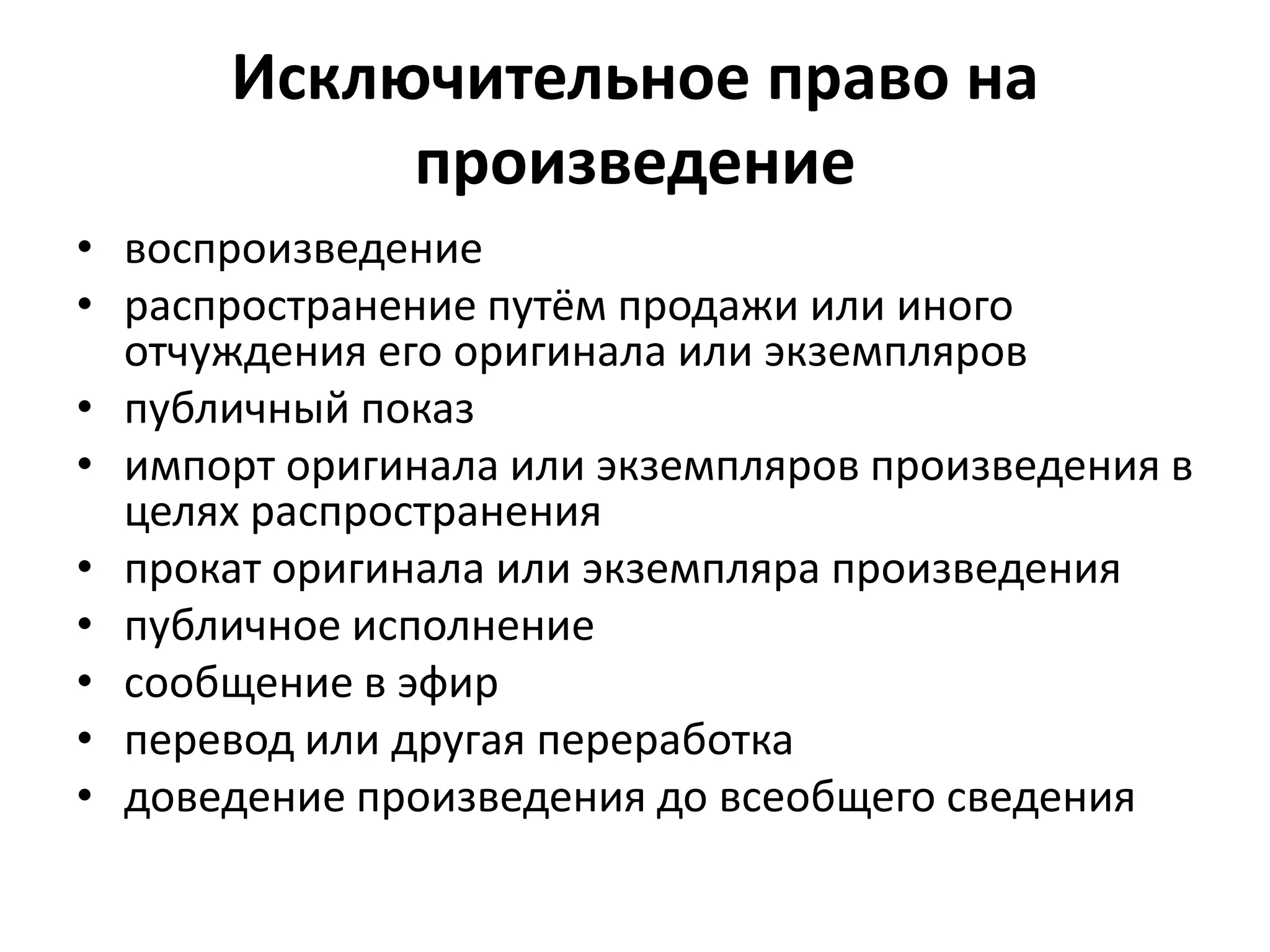 Исключительное право на
           произведение
• воспроизведение
• распространение путём продажи или иного
  отчуждения его оригинала или экземпляров
• публичный показ
• импорт оригинала или экземпляров произведения в
  целях распространения
• прокат оригинала или экземпляра произведения
• публичное исполнение
• сообщение в эфир
• перевод или другая переработка
• доведение произведения до всеобщего сведения
 
