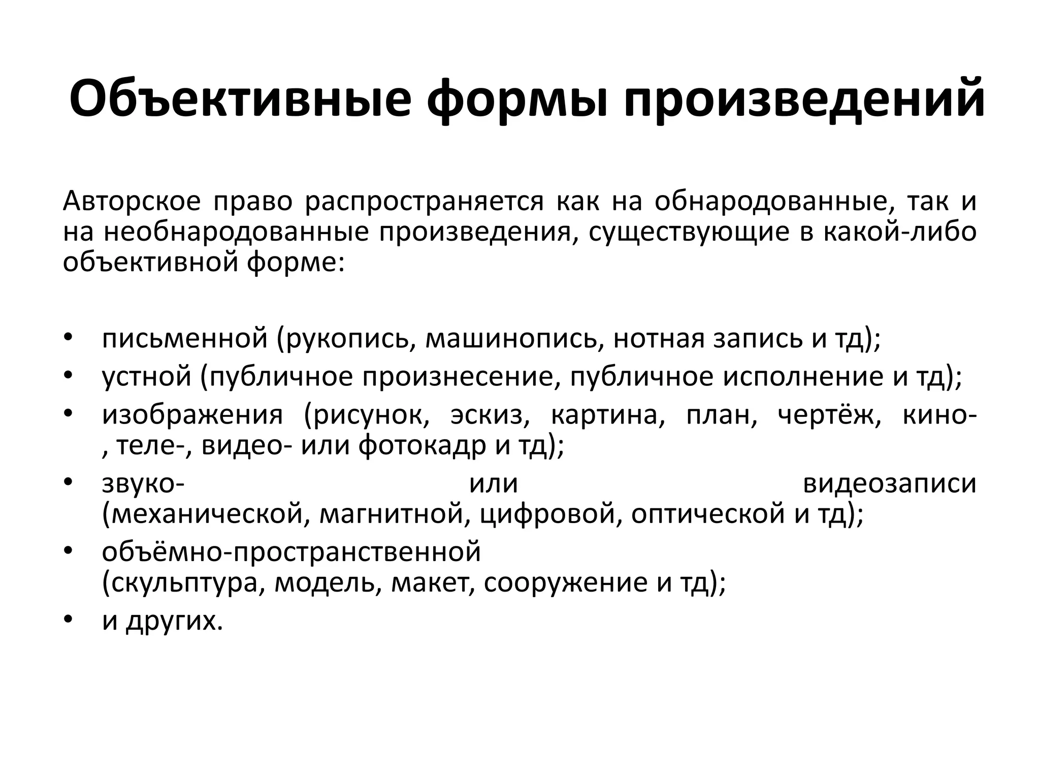 Объективные формы произведений
Авторское право распространяется как на обнародованные, так и
на необнародованные произведения, существующие в какой-либо
объективной форме:

• письменной (рукопись, машинопись, нотная запись и тд);
• устной (публичное произнесение, публичное исполнение и тд);
• изображения (рисунок, эскиз, картина, план, чертёж, кино-
  , теле-, видео- или фотокадр и тд);
• звуко-                     или                  видеозаписи
  (механической, магнитной, цифровой, оптической и тд);
• объёмно-пространственной
  (скульптура, модель, макет, сооружение и тд);
• и других.
 