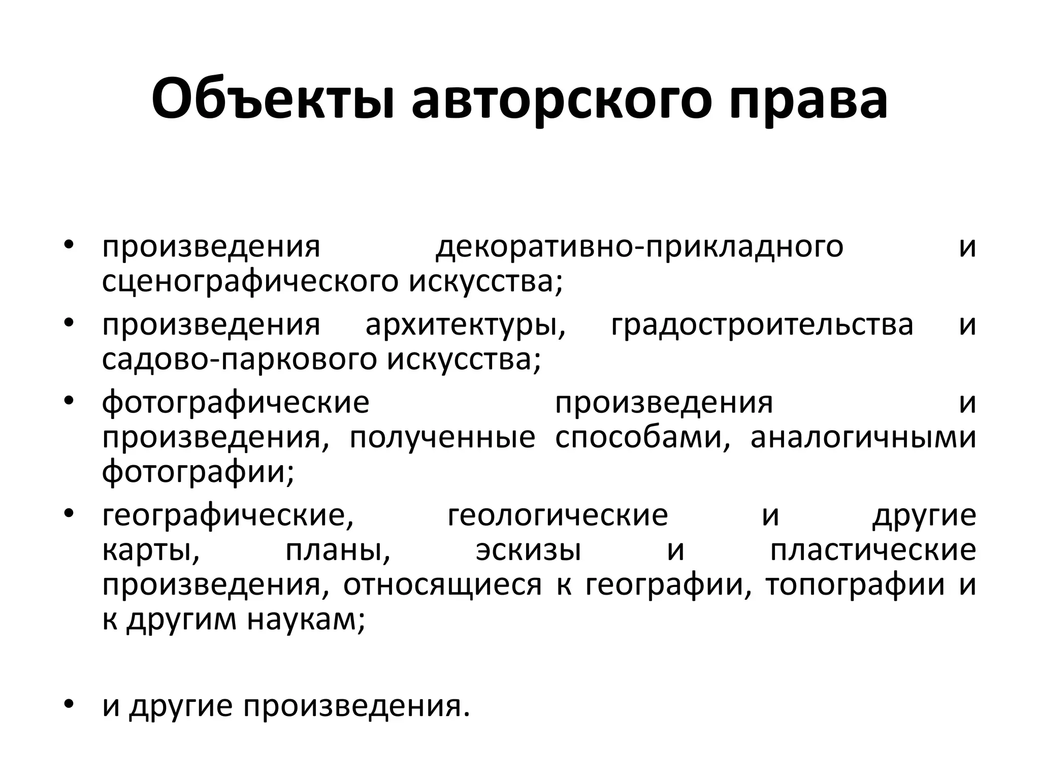 Объекты авторского права

• произведения        декоративно-прикладного        и
  сценографического искусства;
• произведения архитектуры, градостроительства и
  садово-паркового искусства;
• фотографические произведения и произведения,
  полученные способами, аналогичными фотографии;
• географические, геологические и другие карты, планы,
  эскизы и пластические произведения, относящиеся к
  географии, топографии и к другим наукам;

• и другие произведения.
 