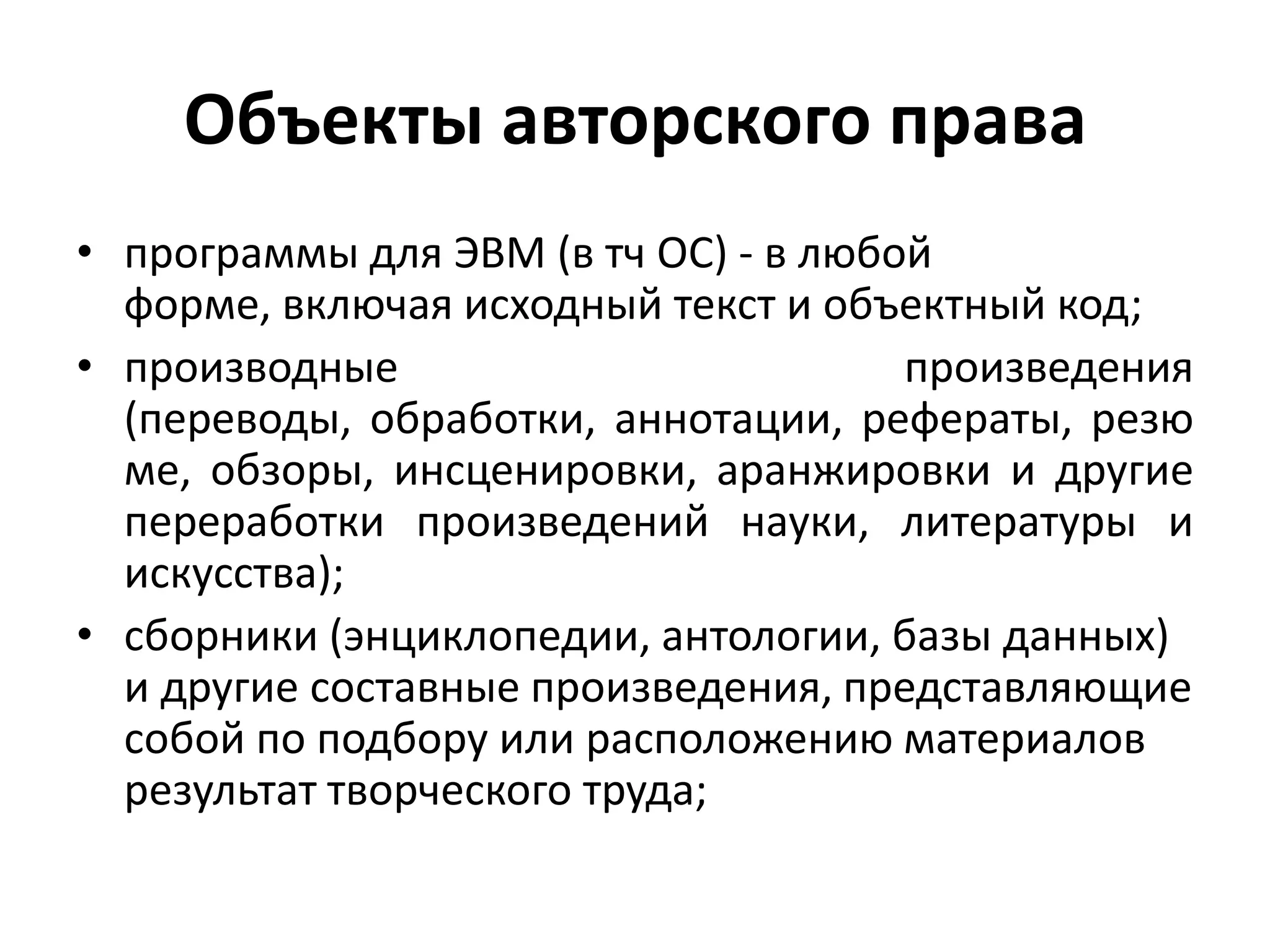 Объекты авторского права
• программы для ЭВМ (в тч ОС) - в любой форме,
  включая исходный текст и объектный код;
• производные произведения (переводы, обработки,
  аннотации,     рефераты,      резюме,    обзоры,
  инсценировки, аранжировки и другие переработки
  произведений науки, литературы и искусства);
• сборники (энциклопедии, антологии, базы данных)
  и другие составные произведения, представляющие
  собой по подбору или расположению материалов
  результат творческого труда;
 