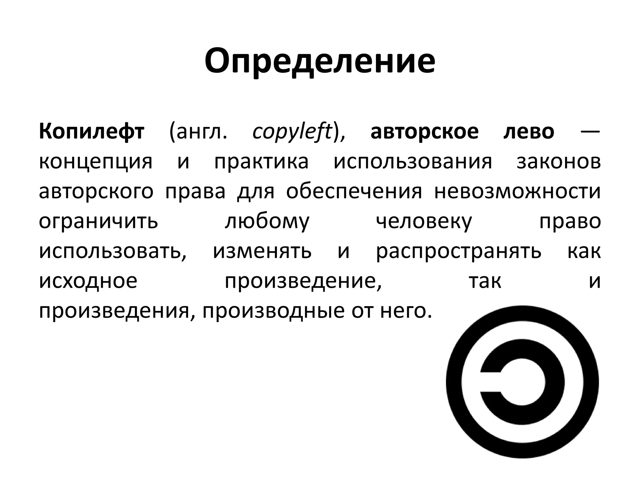 Определение
Копилефт (англ. copyleft), авторское лево —
концепция и практика использования законов
авторского права для обеспечения невозможности
ограничить      любому      человеку     право
использовать, изменять и распространять как
исходное        произведение,       так      и
произведения, производные от него.
 