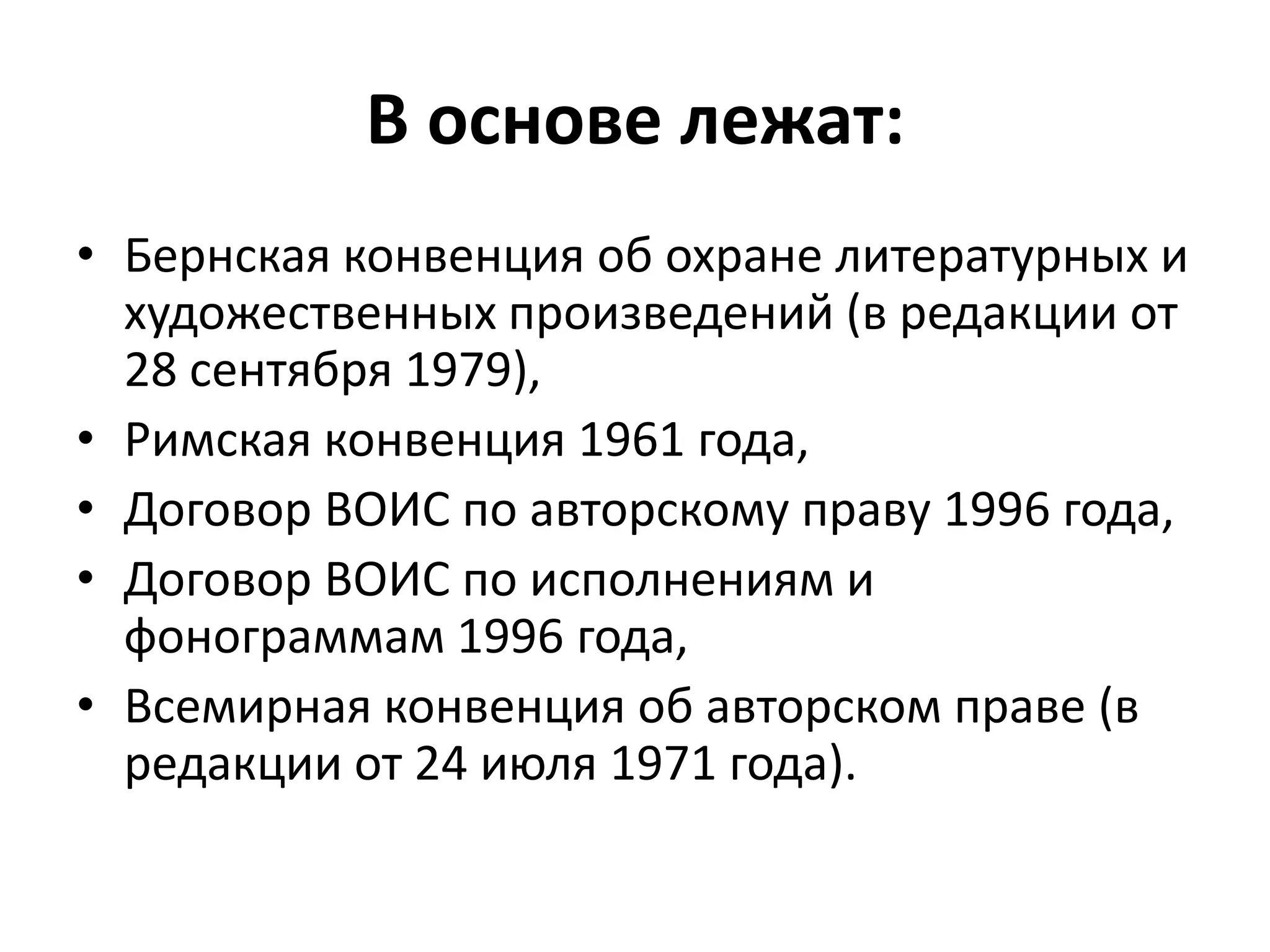 В основе лежат:
• Бернская конвенция об охране литературных и
  художественных произведений (в редакции от
  28 сентября 1979),
• Римская конвенция 1961 года,
• Договор ВОИС по авторскому праву 1996 года,
• Договор ВОИС по исполнениям и
  фонограммам 1996 года,
• Всемирная конвенция об авторском праве (в
  редакции от 24 июля 1971 года).
 