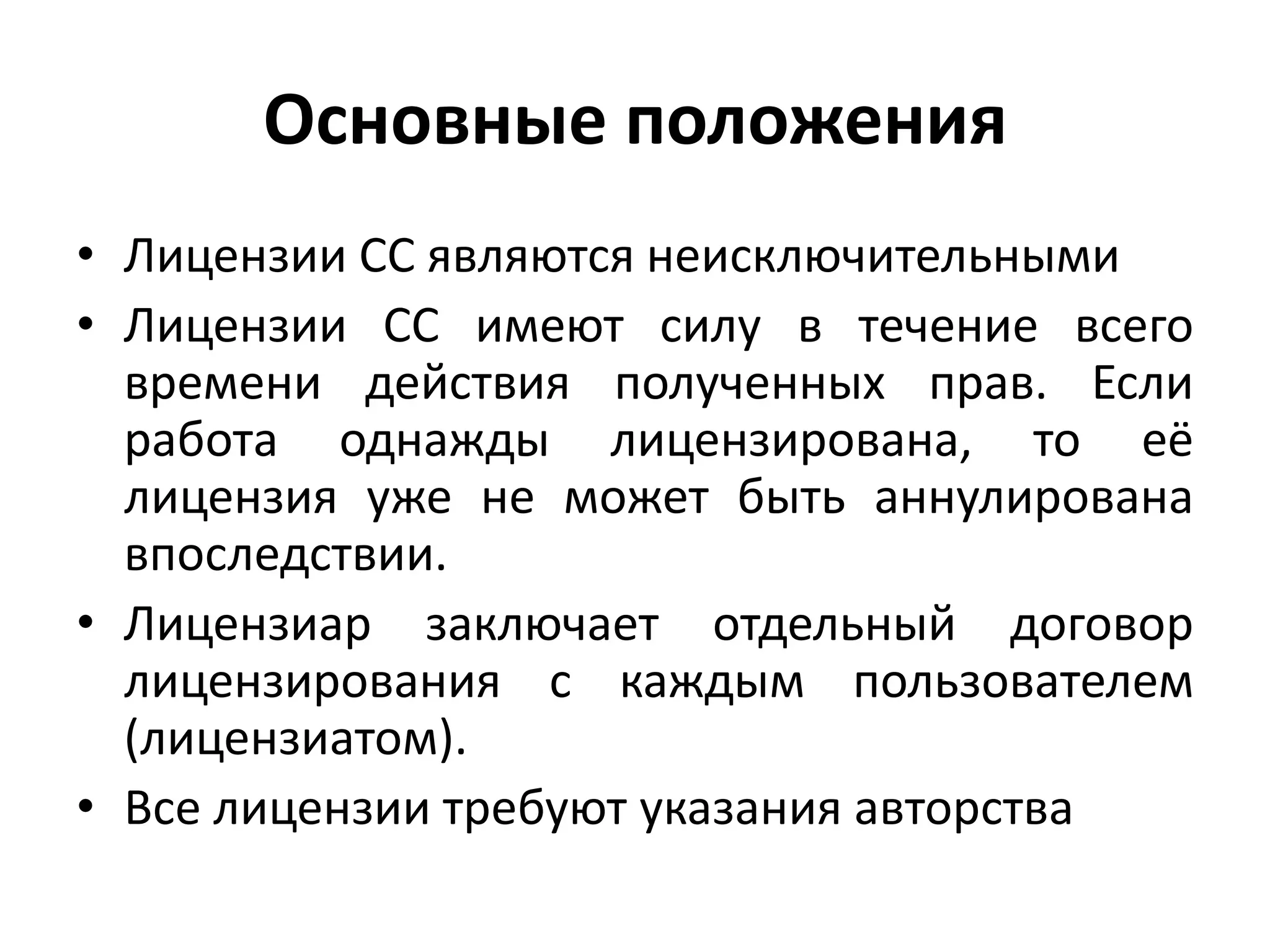 Основные положения
• Лицензии CC являются неисключительными
• Лицензии CC имеют силу в течение всего
  времени действия полученных прав. Если
  работа однажды лицензирована, то её
  лицензия уже не может быть аннулирована
  впоследствии.
• Лицензиар заключает отдельный договор
  лицензирования с каждым пользователем
  (лицензиатом).
• Все лицензии требуют указания авторства
 