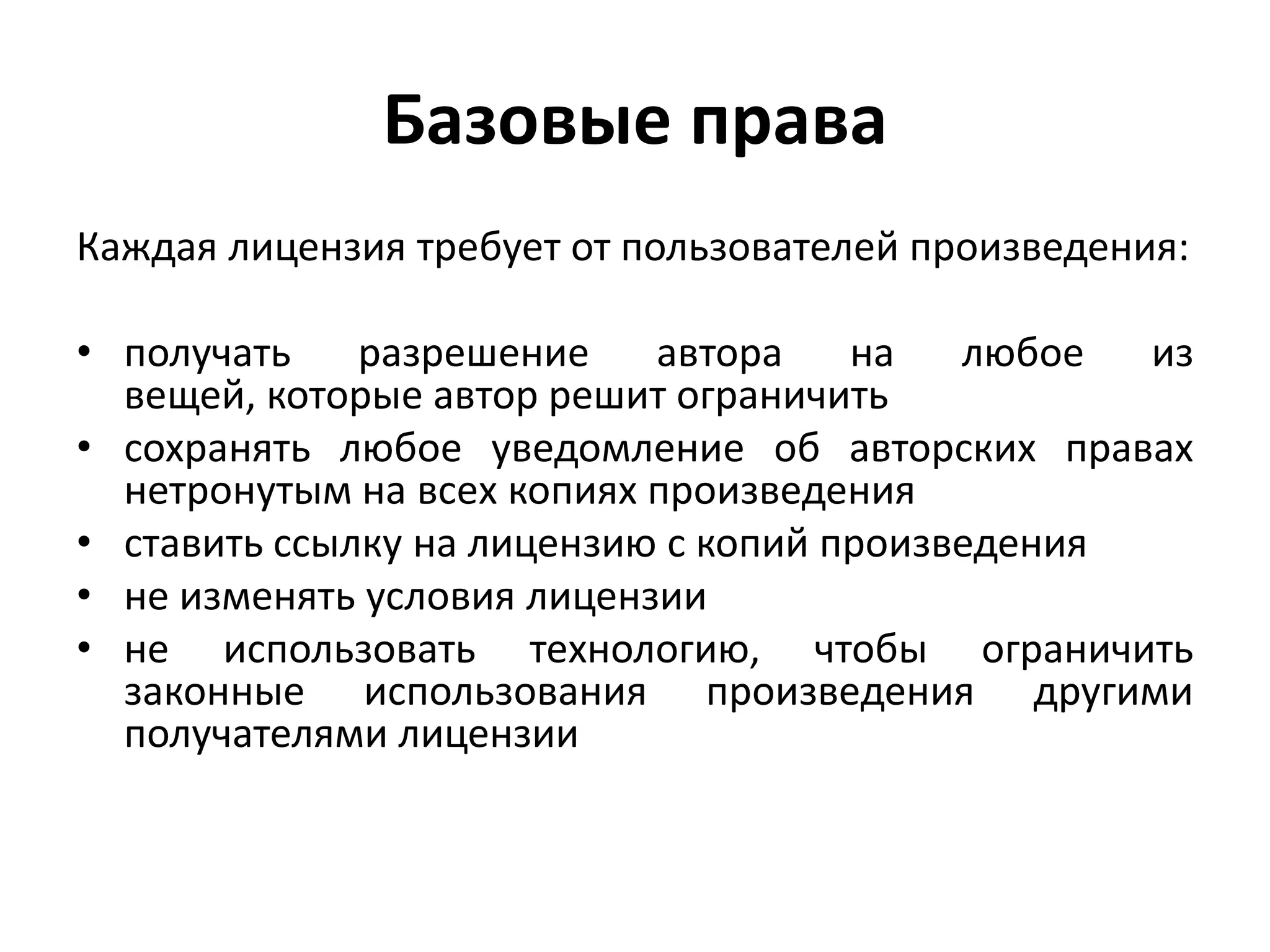 Базовые права
Каждая лицензия требует от пользователей произведения:

• получать    разрешение    автора    на   любое  из
  вещей, которые автор решит ограничить
• сохранять любое уведомление об авторских правах
  нетронутым на всех копиях произведения
• ставить ссылку на лицензию с копий произведения
• не изменять условия лицензии
• не использовать технологию, чтобы ограничить
  законные использования произведения другими
  получателями лицензии
 