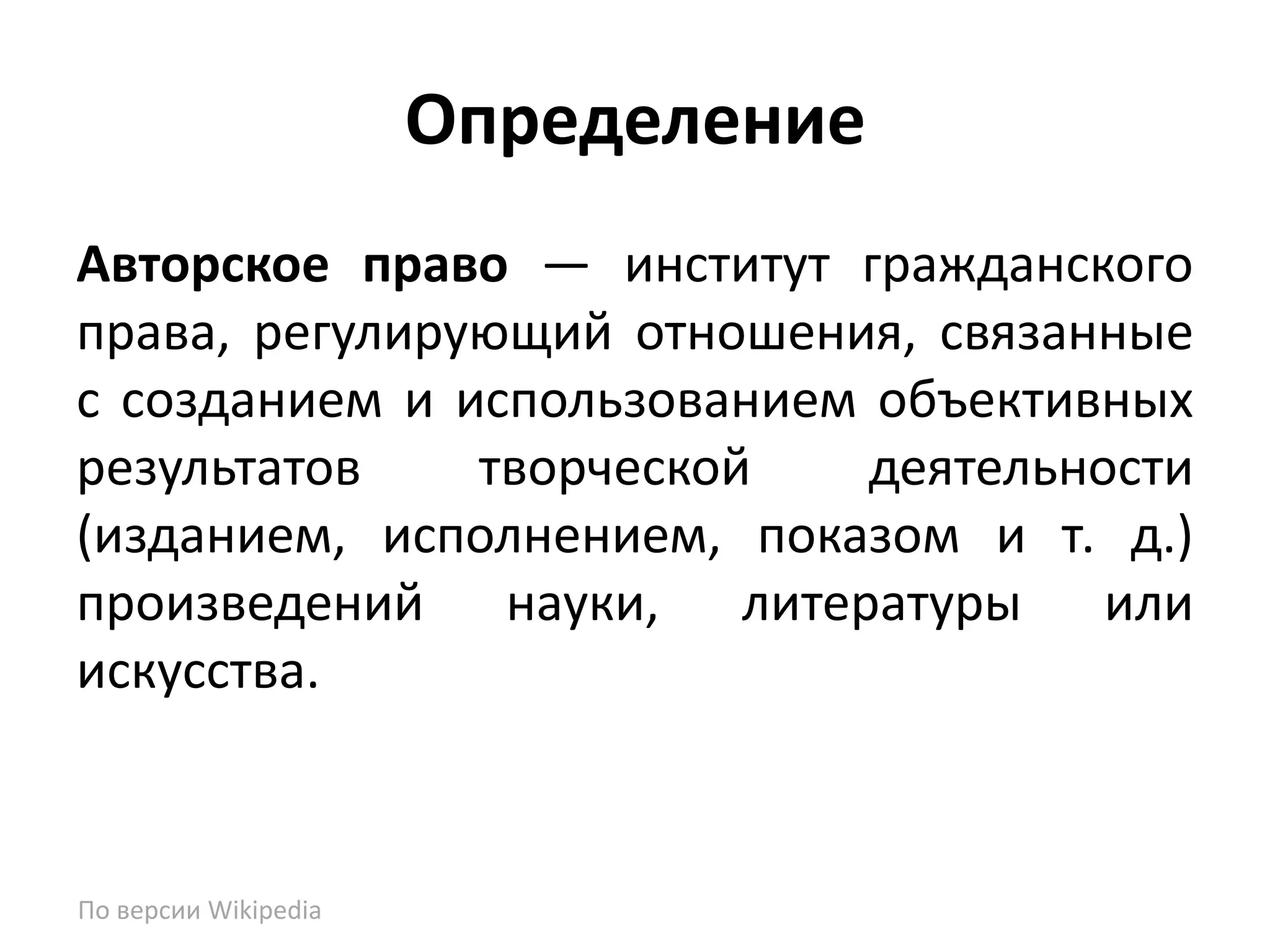 Определение
Авторское право — институт гражданского
права, регулирующий отношения, связанные
с созданием и использованием объективных
результатов    творческой    деятельности
(изданием, исполнением, показом и т. д.)
произведений науки, литературы или
искусства.



По версии Wikipedia
 