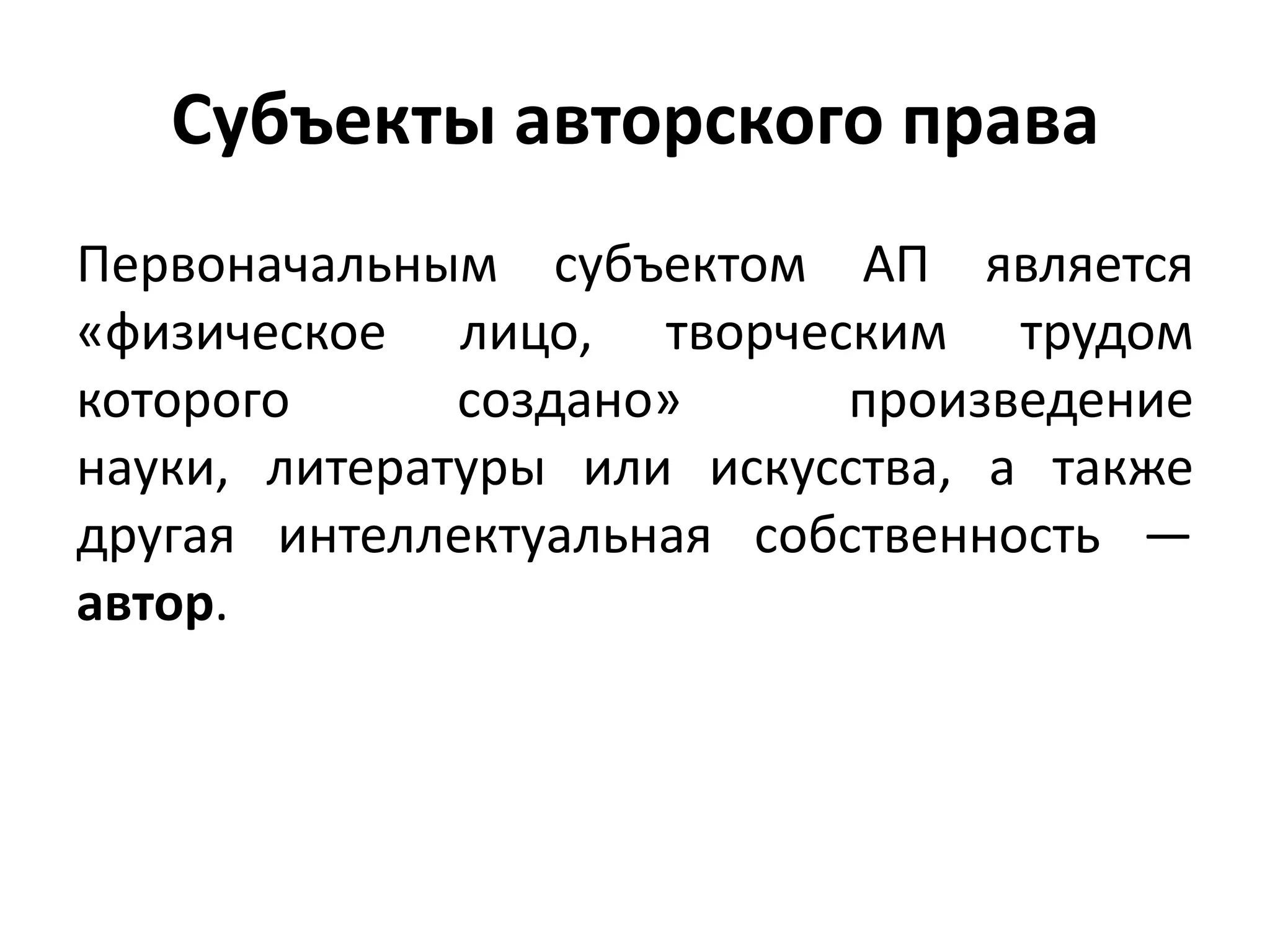 Субъекты авторского права
Первоначальным субъектом АП является
«физическое лицо, творческим трудом
которого      создано»     произведение
науки, литературы или искусства, а также
другая интеллектуальная собственность —
автор.
 