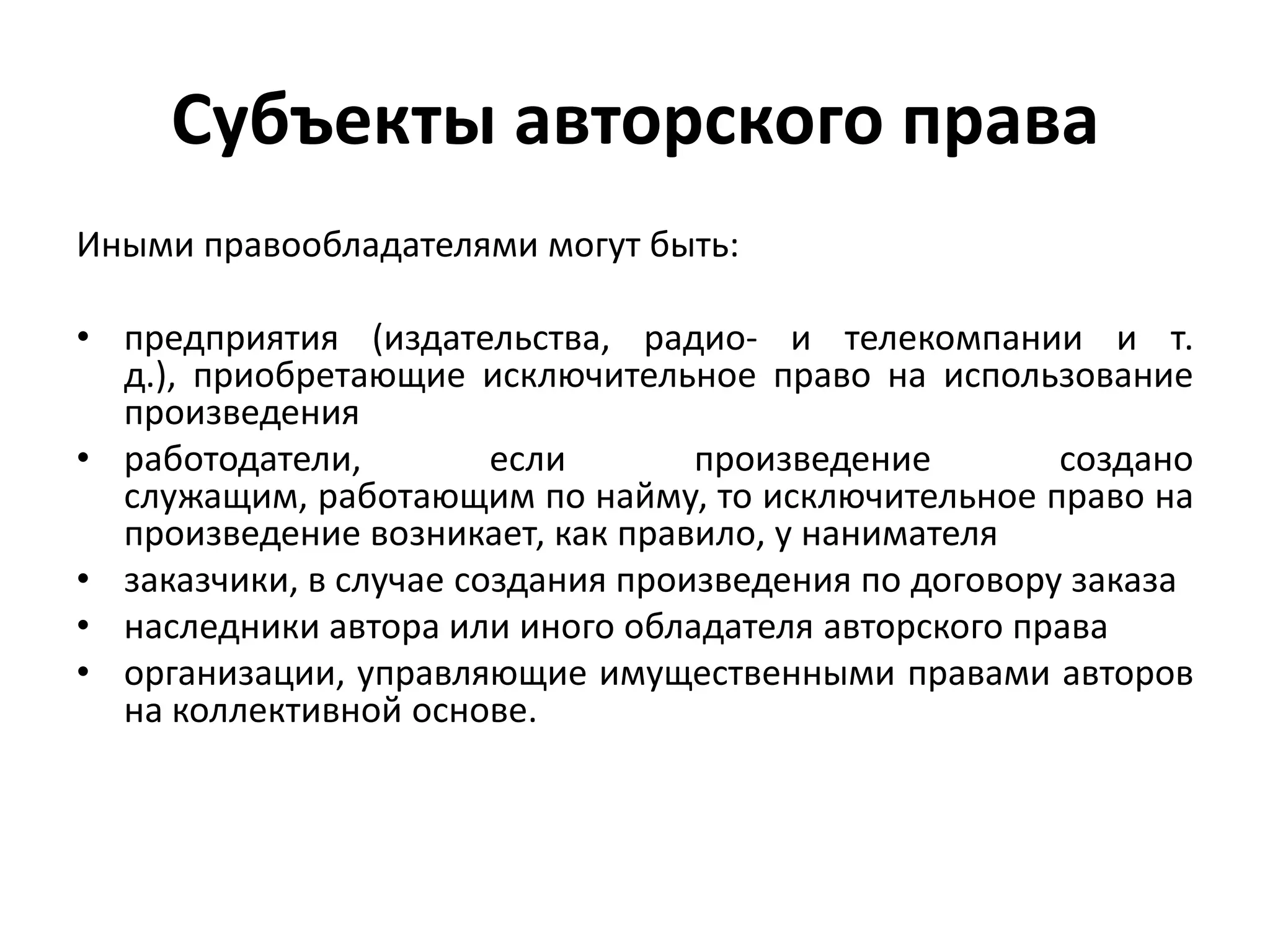 Субъекты авторского права
Иными правообладателями могут быть:

• предприятия (издательства, радио- и телекомпании и т.
  д.), приобретающие исключительное право на использование
  произведения
• работодатели,         если       произведение        создано
  служащим, работающим по найму, то исключительное право на
  произведение возникает, как правило, у нанимателя
• заказчики, в случае создания произведения по договору заказа
• наследники автора или иного обладателя авторского права
• организации, управляющие имущественными правами авторов
  на коллективной основе.
 
