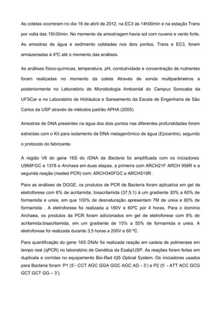 As coletas ocorreram no dia 16 de abril de 2012, na EC3 às 14h00min e na estação Trans

por volta das 15h30min. No momento da amostragem havia sol com nuvens e vento forte.

As amostras de água e sedimento coletadas nos dois pontos, Trans e EC3, foram

armazenadas à 4ºC até o momento das análises.


As análises físico-químicas, temperatura, pH, condutividade e concentração de nutrientes

foram realizadas no momento da coleta Através de sonda multiparâmetros e

posteriormente no Laboratório de Microbiologia Ambiental do Campus Sorocaba da

UFSCar e no Laboratório de Hidráulica e Saneamento da Escola de Engenharia de São

Carlos da USP através de métodos padrão APHA (2005)


Amostras de DNA presentes na água dos dois pontos nas diferentes profundidades foram

extraídas com o Kit para isolamento de DNA metagenômico de água (Epicentre), segundo

o protocolo do fabricante.


A região V6 do gene 16S do rDNA de Bacteria foi amplificada com os iniciadores:
U968FGC e 1378 e Archaea em duas etapas, a primeira com ARCH21F ARCH 958R e a
segunda reação (nested PCR) com: ARCH340FGC e ARCH519R .

Para as análises de DGGE, os produtos de PCR de Bacteria foram aplicados em gel de
eletroforese com 8% de acrilamida, bisacrilamida (37,5:1) à um gradiente 30% a 60% de
formamida e ureia, em que 100% de desnaturação apresentam 7M de ureia e 80% de
formamida . A eletroforese foi realizada a 180V e 60ºC por 4 horas. Para o domínio
Archaea, os produtos da PCR foram adicionados em gel de eletroforese com 8% de
acrilamida:bisacrilamida, em um gradiente de 15% a 55% de formamida e ureia. A
eletroforese foi realizada durante 3,5 horas a 200V e 60 ºC.

Para quantificação do gene 16S DNAr foi realizada reação em cadeia de polimerase em
tempo real (qPCR) no laboratório de Genética da Esalq/USP. As reações foram feitas em
duplicata e corridas no equipamento Bio-Rad iQ5 Optical System. Os iniciadores usados
para Bacteria foram: P1 (5’- CCT AGC GGA GGC AGC AG - 3’) e P2 (5’ - ATT ACC GCG
GCT GCT GG – 3’).
 