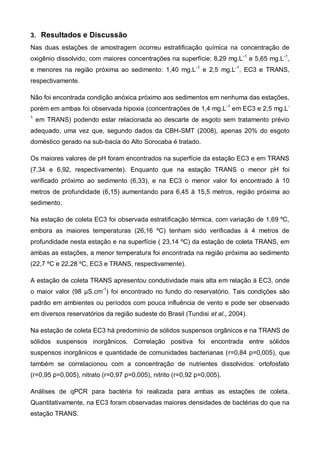 3. Resultados e Discussão
Nas duas estações de amostragem ocorreu estratificação química na concentração de
oxigênio dissolvido, com maiores concentrações na superfície: 8,29 mg.L -1 e 5,65 mg.L-1,
e menores na região próxima ao sedimento: 1,40 mg.L -1 e 2,5 mg.L-1, EC3 e TRANS,
respectivamente.

Não foi encontrada condição anóxica próximo aos sedimentos em nenhuma das estações,
porém em ambas foi observada hipoxia (concentrações de 1,4 mg.L-1 em EC3 e 2,5 mg.L-
1
    em TRANS) podendo estar relacionada ao descarte de esgoto sem tratamento prévio
adequado, uma vez que, segundo dados da CBH-SMT (2008), apenas 20% do esgoto
doméstico gerado na sub-bacia do Alto Sorocaba é tratado.

Os maiores valores de pH foram encontrados na superfície da estação EC3 e em TRANS
(7,34 e 6,92, respectivamente). Enquanto que na estação TRANS o menor pH foi
verificado próximo ao sedimento (6,33), e na EC3 o menor valor foi encontrado à 10
metros de profundidade (6,15) aumentando para 6,45 à 15,5 metros, região próxima ao
sedimento.

Na estação de coleta EC3 foi observada estratificação térmica, com variação de 1,69 ºC,
embora as maiores temperaturas (26,16 ºC) tenham sido verificadas à 4 metros de
profundidade nesta estação e na superfície ( 23,14 ºC) da estação de coleta TRANS, em
ambas as estações, a menor temperatura foi encontrada na região próxima ao sedimento
(22,7 ºC e 22,28 ºC, EC3 e TRANS, respectivamente).

A estação de coleta TRANS apresentou condutividade mais alta em relação à EC3, onde
o maior valor (98 µS.cm-1) foi encontrado no fundo do reservatório. Tais condições são
padrão em ambientes ou períodos com pouca influência de vento e pode ser observado
em diversos reservatórios da região sudeste do Brasil (Tundisi et al., 2004).

Na estação de coleta EC3 há predomínio de sólidos suspensos orgânicos e na TRANS de
sólidos suspensos inorgânicos. Correlação positiva foi encontrada entre sólidos
suspensos inorgânicos e quantidade de comunidades bacterianas (r=0,84 p=0,005), que
também se correlacionou com a concentração de nutrientes dissolvidos: ortofosfato
(r=0,95 p=0,005), nitrato (r=0,97 p=0,005), nitrito (r=0,92 p=0,005).

Análises de qPCR para bactéria foi realizada para ambas as estações de coleta.
Quantitativamente, na EC3 foram observadas maiores densidades de bactérias do que na
estação TRANS.
 
