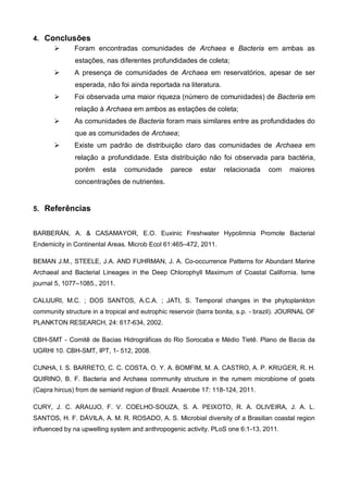 4. Conclusões
         Foram encontradas comunidades de Archaea e Bacteria em ambas as
              estações, nas diferentes profundidades de coleta;
             A presença de comunidades de Archaea em reservatórios, apesar de ser
              esperada, não foi ainda reportada na literatura.
             Foi observada uma maior riqueza (número de comunidades) de Bacteria em
              relação à Archaea em ambos as estações de coleta;
             As comunidades de Bacteria foram mais similares entre as profundidades do
              que as comunidades de Archaea;
             Existe um padrão de distribuição claro das comunidades de Archaea em
              relação a profundidade. Esta distribuição não foi observada para bactéria,
              porém     esta    comunidade      parece    estar    relacionada    com     maiores
              concentrações de nutrientes.


5. Referências


BARBERÁN, A. & CASAMAYOR, E.O. Euxinic Freshwater Hypolimnia Promote Bacterial
Endemicity in Continental Areas. Microb Ecol 61:465–472, 2011.

BEMAN J.M., STEELE, J.A. AND FUHRMAN, J. A. Co-occurrence Patterns for Abundant Marine
Archaeal and Bacterial Lineages in the Deep Chlorophyll Maximum of Coastal California. Isme
journal 5, 1077–1085., 2011.

CALIJURI, M.C. ; DOS SANTOS, A.C.A. ; JATI, S. Temporal changes in the phytoplankton
community structure in a tropical and eutrophic reservoir (barra bonita, s.p. - brazil). JOURNAL OF
PLANKTON RESEARCH, 24: 617-634, 2002.

CBH-SMT - Comitê de Bacias Hidrográficas do Rio Sorocaba e Médio Tietê. Plano de Bacia da
UGRHI 10. CBH-SMT, IPT, 1- 512, 2008.

CUNHA, I. S. BARRETO, C. C. COSTA, O. Y. A. BOMFIM, M. A. CASTRO, A. P. KRUGER, R. H.
QUIRINO, B. F. Bacteria and Archaea community structure in the rumem microbiome of goats
(Capra hircus) from de semiarid region of Brazil. Anaerobe 17: 118-124, 2011.

CURY, J. C. ARAUJO, F. V. COELHO-SOUZA, S. A. PEIXOTO, R. A. OLIVEIRA, J. A. L.
SANTOS, H. F. DÁVILA, A. M. R. ROSADO, A. S. Microbial diversity of a Brasilian coastal region
influenced by na upwelling system and anthropogenic activity. PLoS one 6:1-13, 2011.
 