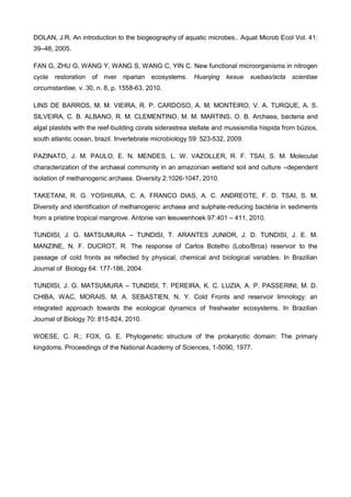 DOLAN, J.R. An introduction to the biogeography of aquatic microbes.. Aquat Microb Ecol Vol. 41:
39–48, 2005.

FAN G, ZHU G, WANG Y, WANG S, WANG C, YIN C. New functional microorganisms in nitrogen
cycle   restoration   of   river riparian   ecosystems.   Huanjing   kexue   xuebao/acta    scientiae
circumstantiae, v. 30, n. 8, p. 1558-63, 2010.

LINS DE BARROS, M. M. VIEIRA, R. P. CARDOSO, A. M. MONTEIRO, V. A. TURQUE, A. S.
SILVEIRA, C. B. ALBANO, R. M. CLEMENTINO, M. M. MARTINS, O. B. Archaea, bacteria and
algal plastids with the reef-building corals siderastrea stellate and mussismilia hispida from búzios,
south atlantic ocean, brazil. Invertebrate microbiology 59: 523-532, 2009.

PAZINATO, J. M. PAULO, E. N. MENDES, L. W. VAZOLLER, R. F. TSAI, S. M. Moleculat
characterization of the archaeal community in an amazonian wetland soil and culture –dependent
isolation of methanogenic archaea. Diversity 2:1026-1047, 2010.

TAKETANI, R. G. YOSHIURA, C. A. FRANCO DIAS, A. C. ANDREOTE, F. D. TSAI, S. M.
Diversity and identification of methanogenic archaea and sulphate-reducing bactéria in sediments
from a pristine tropical mangrove. Antonie van leeuwenhoek 97:401 – 411, 2010.

TUNDISI, J. G. MATSUMURA – TUNDISI, T. ARANTES JUNIOR, J. D. TUNDISI, J. E. M.
MANZINE, N. F. DUCROT, R. The response of Carlos Botelho (Lobo/Broa) reservoir to the
passage of cold fronts as reflected by physical, chemical and biological variables. In Brazilian
Journal of Biology 64: 177-186, 2004.

TUNDISI, J. G. MATSUMURA – TUNDISI, T. PEREIRA, K. C. LUZIA, A. P. PASSERINI, M. D.
CHIBA, WAC, MORAIS, M. A. SEBASTIEN, N. Y. Cold Fronts and reservoir limnology: an
integrated approach towards the ecological dynamics of freshwater ecosystems. In Brazilian
Journal of Biology 70: 815-824, 2010.

WOESE, C. R.; FOX, G. E. Phylogenetic structure of the prokaryotic domain: The primary
kingdoms. Proceedings of the National Academy of Sciences, 1-5090, 1977.
 