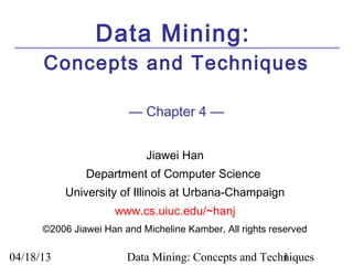 Data Mining:
      Concepts and Techniques

                        — Chapter 4 —


                            Jiawei Han
               Department of Computer Science
           University of Illinois at Urbana-Champaign
                     www.cs.uiuc.edu/~hanj
      ©2006 Jiawei Han and Micheline Kamber, All rights reserved

04/18/13                Data Mining: Concepts and Techniques
                                                      1
 