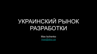 УКРАИНСКИЙ РЫНОК
РАЗРАБОТКИ
Max Ischenko
max@dou.ua
 