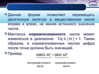 LOGO
Данная форма позволяет перемещать
десятичную запятую в вещественном числе
вправо и влево, не меняя истинного значения
числа.
Мантисса нормализованного числа может
изменяться в диапазоне: 1/q ≤ | m | < 1. Таким
образом, в нормализованных числах цифра
после точки должна быть значащей.
Пример.
 