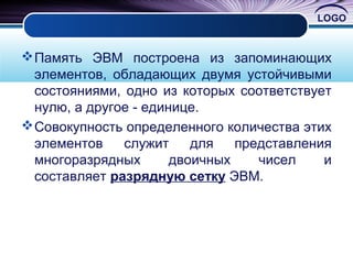 LOGO
Память ЭВМ построена из запоминающих
элементов, обладающих двумя устойчивыми
состояниями, одно из которых соответствует
нулю, а другое - единице.
Совокупность определенного количества этих
элементов служит для представления
многоразрядных двоичных чисел и
составляет разрядную сетку ЭВМ.
 