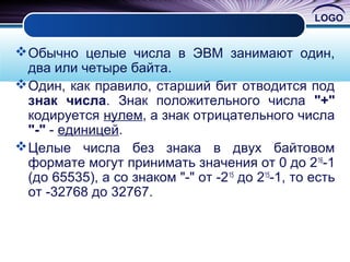 LOGO
Обычно целые числа в ЭВМ занимают один,
два или четыре байта.
Один, как правило, старший бит отводится под
знак числа. Знак положительного числа "+"
кодируется нулем, а знак отрицательного числа
"-" - единицей.
Целые числа без знака в двух байтовом
формате могут принимать значения от 0 до 216
-1
(до 65535), а со знаком "-" от -215
до 215
-1, то есть
от -32768 до 32767.
 